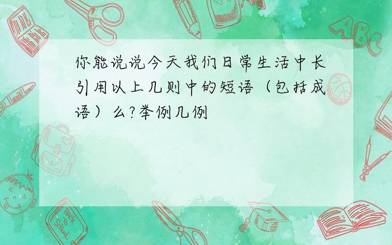 你能说说今天我们日常生活中长引用以上几则中的短语（包括成语）么?举例几例