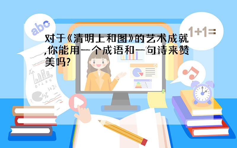 对于《清明上和图》的艺术成就,你能用一个成语和一句诗来赞美吗?