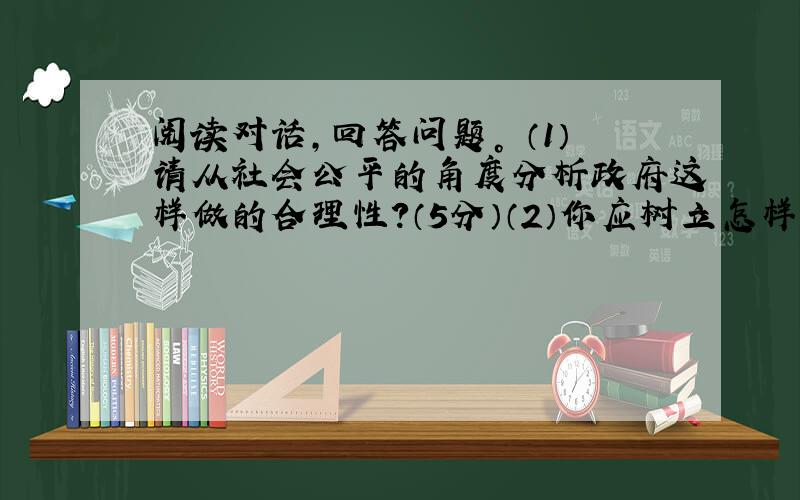 阅读对话，回答问题。 （1）请从社会公平的角度分析政府这样做的合理性？（5分）（2）你应树立怎样的公平意识？（4分）