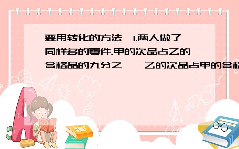 要用转化的方法,1.两人做了同样多的零件.甲的次品占乙的合格品的九分之一,乙的次品占甲的合格品的五分之一,甲、乙合格品个