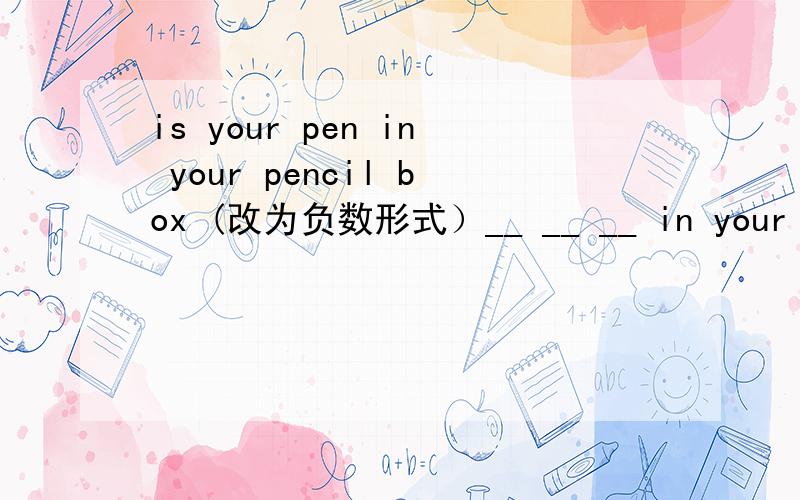 is your pen in your pencil box (改为负数形式）__ __ __ in your penc