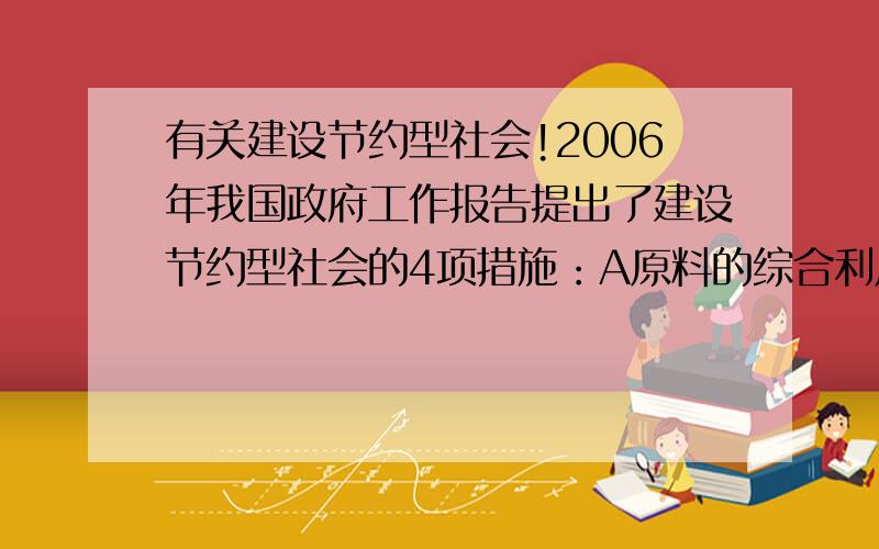 有关建设节约型社会!2006年我国政府工作报告提出了建设节约型社会的4项措施：A原料的综合利用 B开发新能源 C降低能源