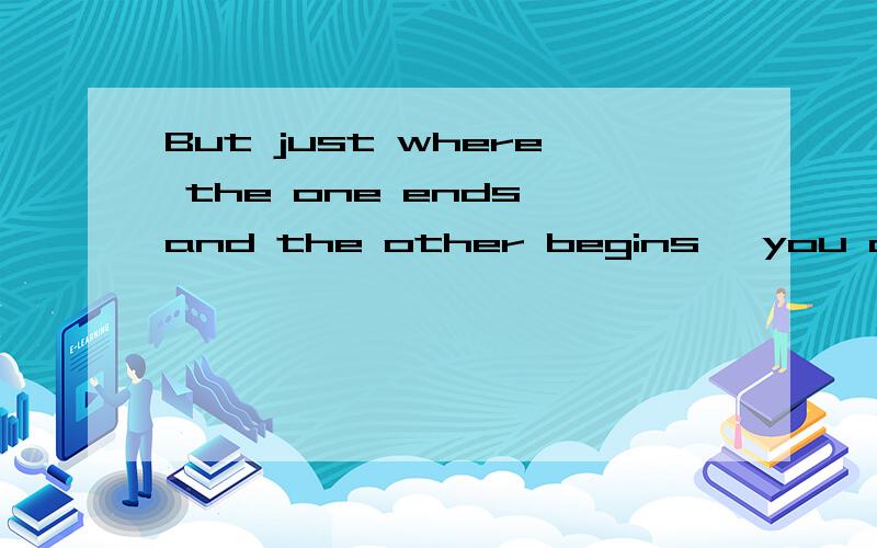 But just where the one ends and the other begins, you cannot