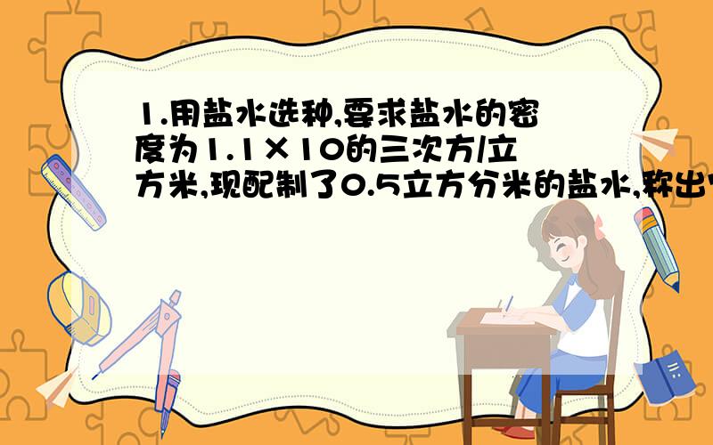 1.用盐水选种,要求盐水的密度为1.1×10的三次方/立方米,现配制了0.5立方分米的盐水,称出它的质量是0.6千克,求