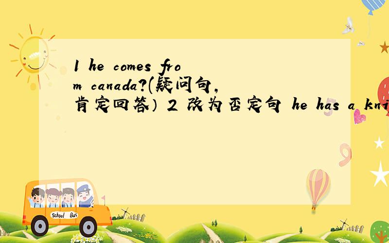 1 he comes from canada?(疑问句,肯定回答） 2 改为否定句 he has a knife