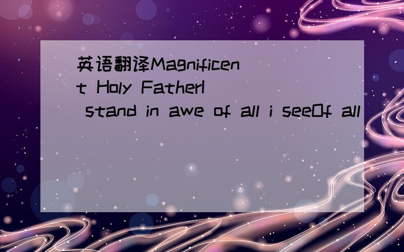 英语翻译Magnificent Holy FatherI stand in awe of all i seeOf all