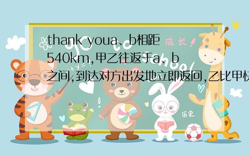 thank youa、b相距540km,甲乙往返于a、b之间,到达对方出发地立即返回,乙比甲快,两车同时从a出发后第一次