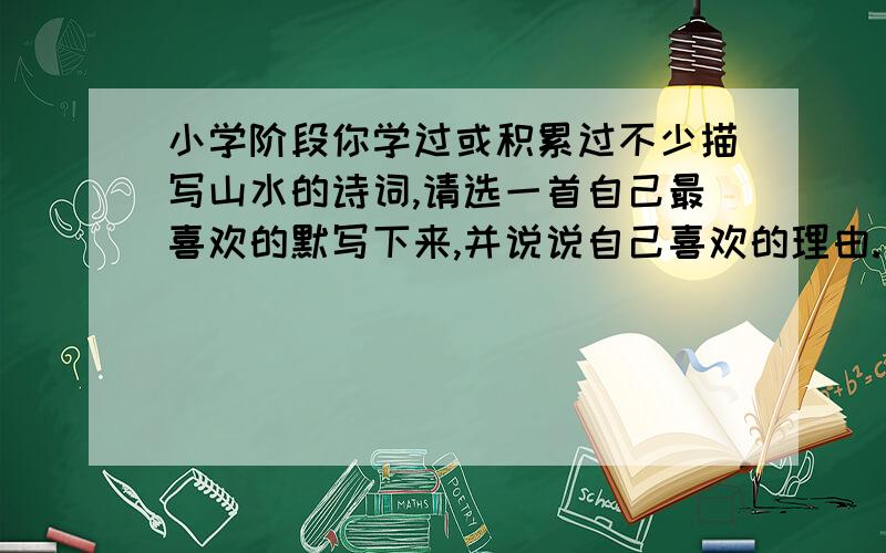 小学阶段你学过或积累过不少描写山水的诗词,请选一首自己最喜欢的默写下来,并说说自己喜欢的理由.