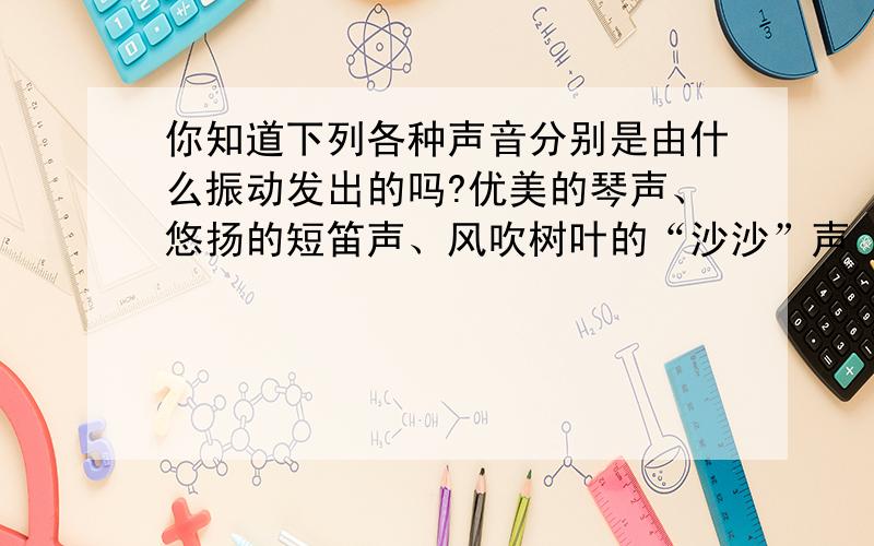 你知道下列各种声音分别是由什么振动发出的吗?优美的琴声、悠扬的短笛声、风吹树叶的“沙沙”声