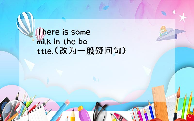 There is some milk in the bottle.(改为一般疑问句）