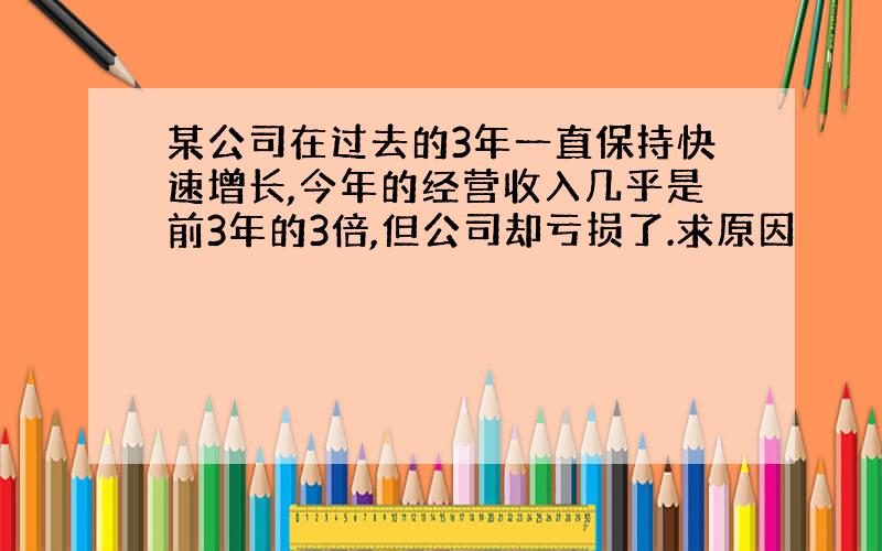 某公司在过去的3年一直保持快速增长,今年的经营收入几乎是前3年的3倍,但公司却亏损了.求原因