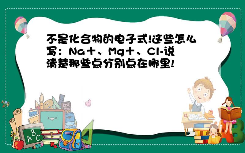 不是化合物的电子式!这些怎么写：Na＋、Mg＋、Cl-说清楚那些点分别点在哪里!