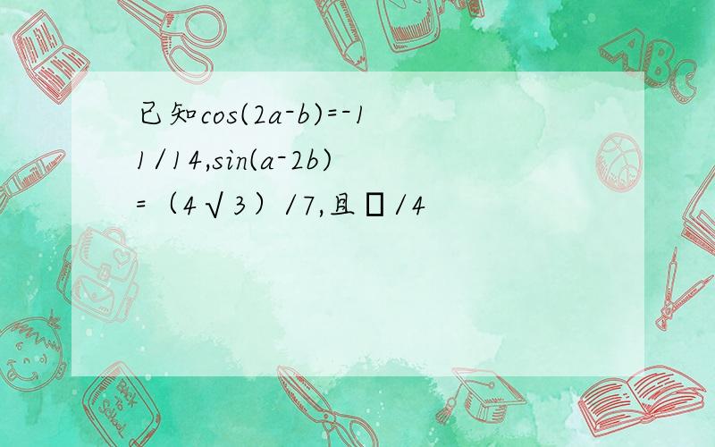 已知cos(2a-b)=-11/14,sin(a-2b)=（4√3）/7,且π/4