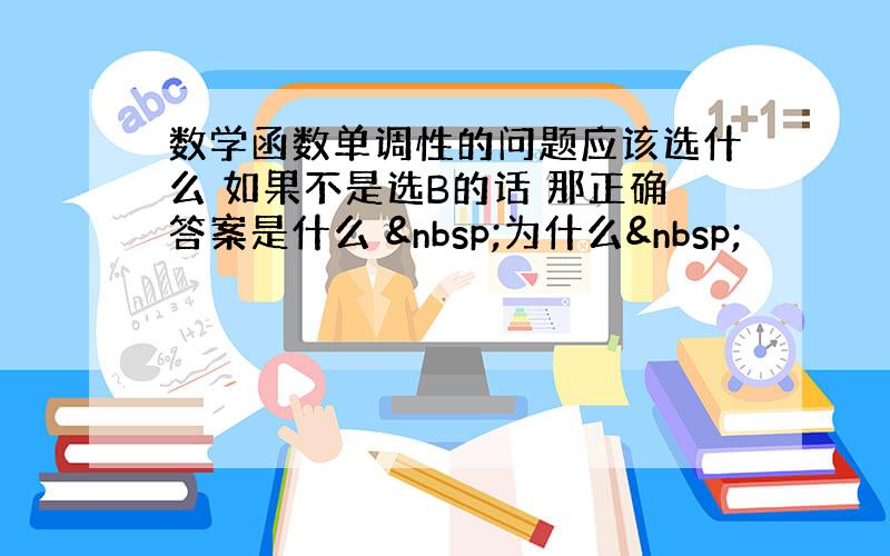 数学函数单调性的问题应该选什么 如果不是选B的话 那正确答案是什么  为什么 