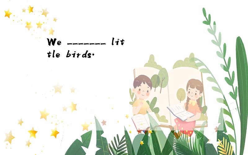 We _______ little birds.