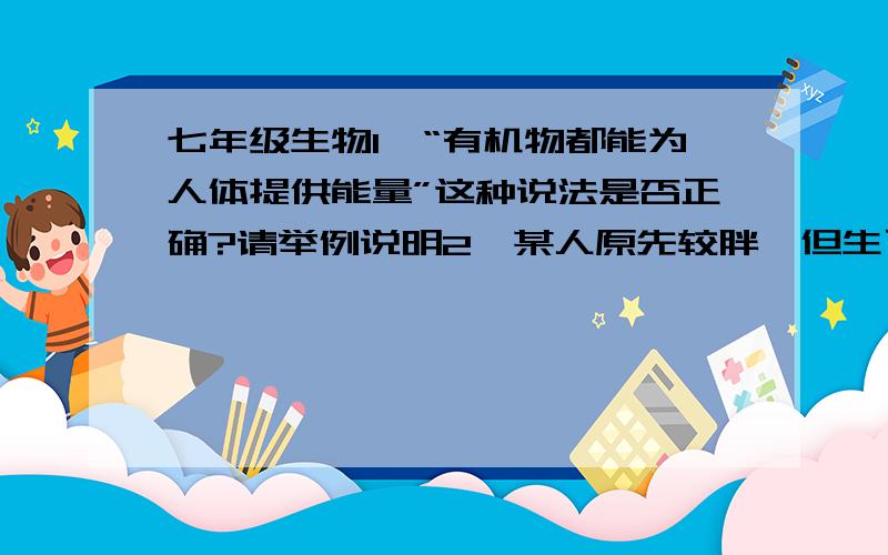 七年级生物1、“有机物都能为人体提供能量”这种说法是否正确?请举例说明2、某人原先较胖,但生了一次大病后变得消瘦,请分析