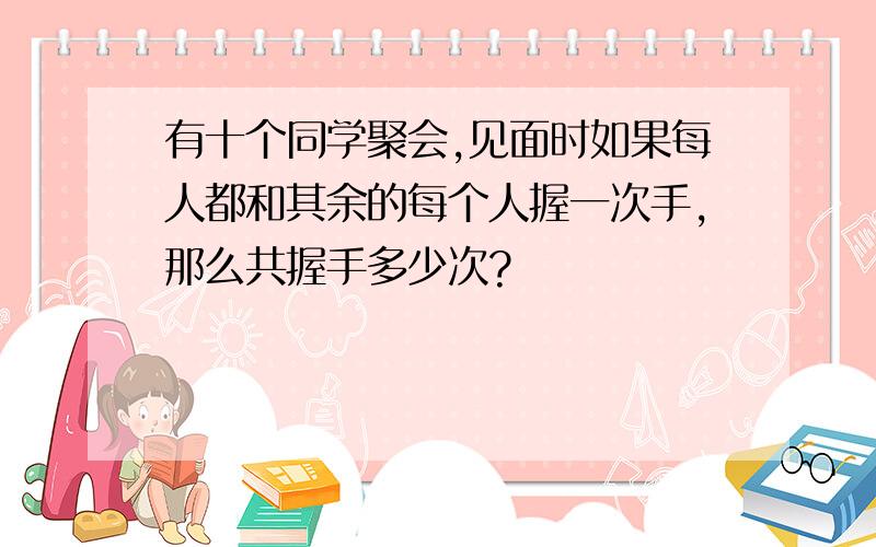 有十个同学聚会,见面时如果每人都和其余的每个人握一次手,那么共握手多少次?