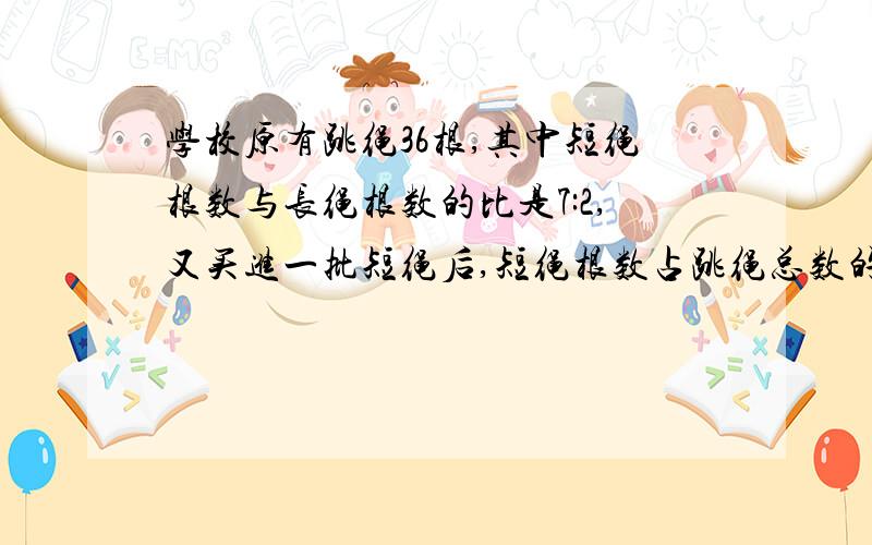 学校原有跳绳36根,其中短绳根数与长绳根数的比是7:2,又买进一批短绳后,短绳根数占跳绳总数的84%,现在