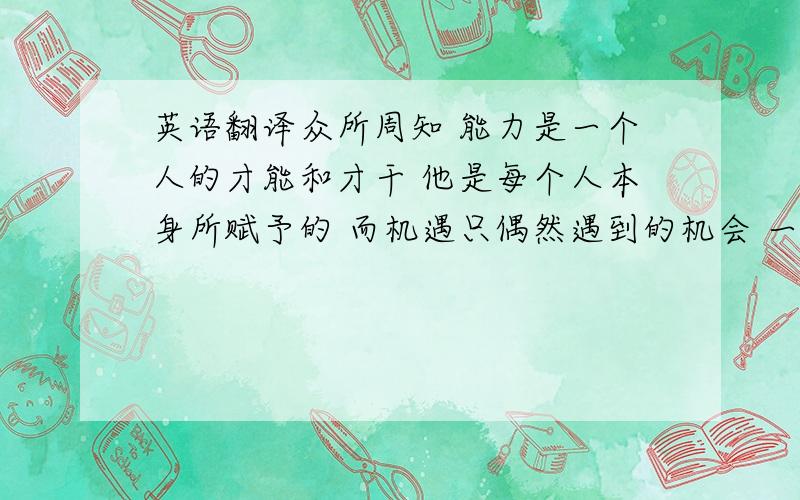 英语翻译众所周知 能力是一个人的才能和才干 他是每个人本身所赋予的 而机遇只偶然遇到的机会 一个有能力的人 不管何时何地