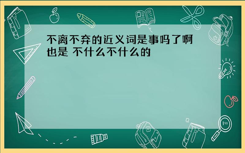 不离不弃的近义词是事吗了啊 也是 不什么不什么的