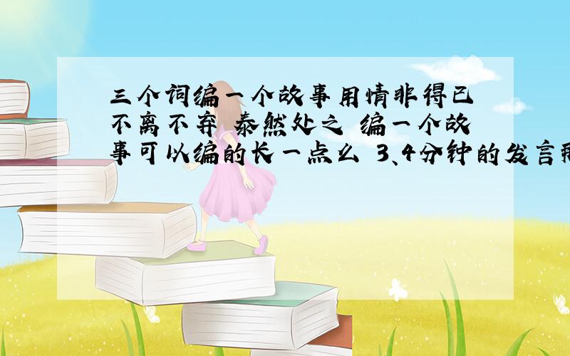 三个词编一个故事用情非得已 不离不弃 泰然处之 编一个故事可以编的长一点么 3、4分钟的发言那种