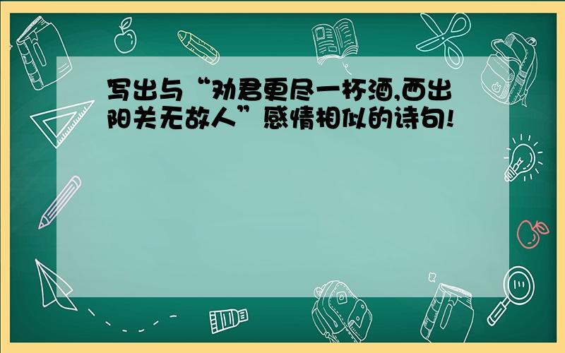 写出与“劝君更尽一杯酒,西出阳关无故人”感情相似的诗句!