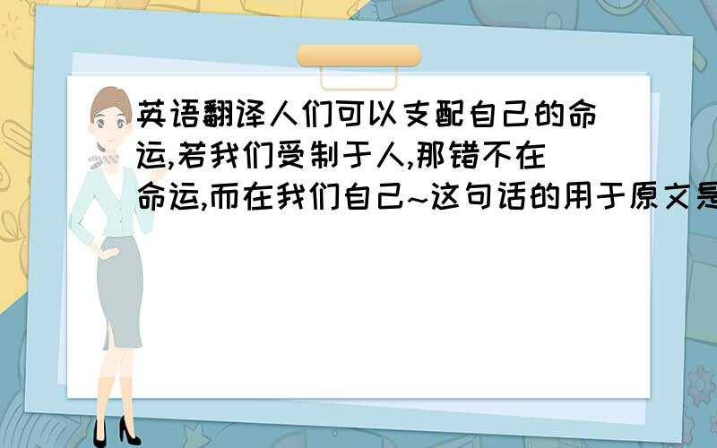 英语翻译人们可以支配自己的命运,若我们受制于人,那错不在命运,而在我们自己~这句话的用于原文是什么?