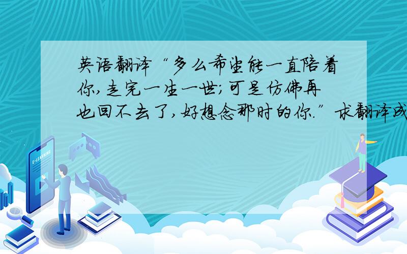 英语翻译“多么希望能一直陪着你,走完一生一世；可是仿佛再也回不去了,好想念那时的你.”求翻译成贴切的英文,不要机械式翻译