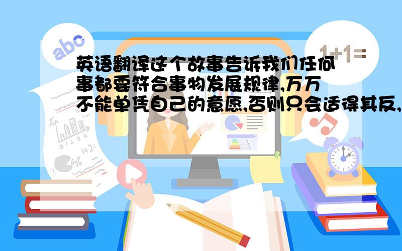 英语翻译这个故事告诉我们任何事都要符合事物发展规律,万万不能单凭自己的意愿,否则只会适得其反,急于求成是不行的,就好像一