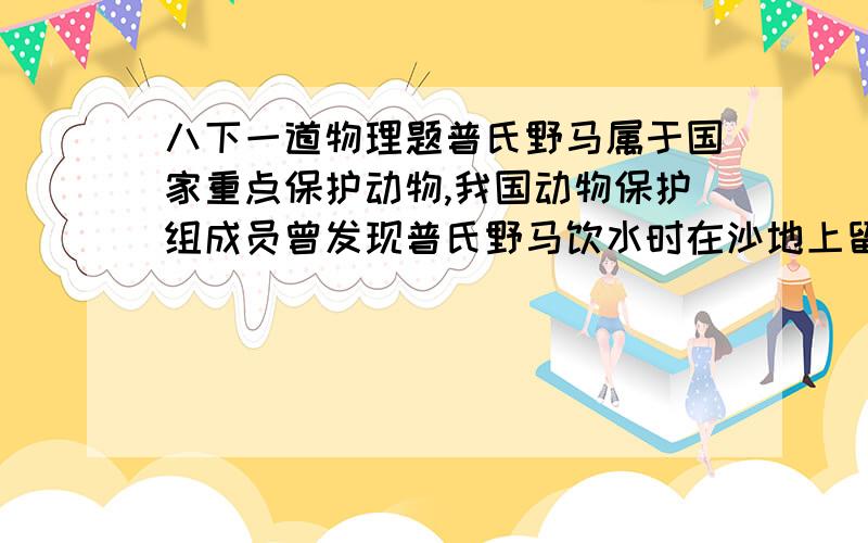 八下一道物理题普氏野马属于国家重点保护动物,我国动物保护组成员曾发现普氏野马饮水时在沙地上留下的一些足迹,深度达1.2c