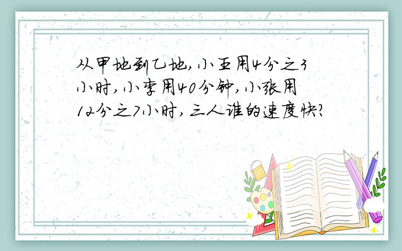 从甲地到乙地,小王用4分之3小时,小李用40分钟,小张用12分之7小时,三人谁的速度快?