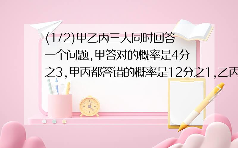 (1/2)甲乙丙三人同时回答一个问题,甲答对的概率是4分之3,甲丙都答错的概率是12分之1,乙丙都答错的概...