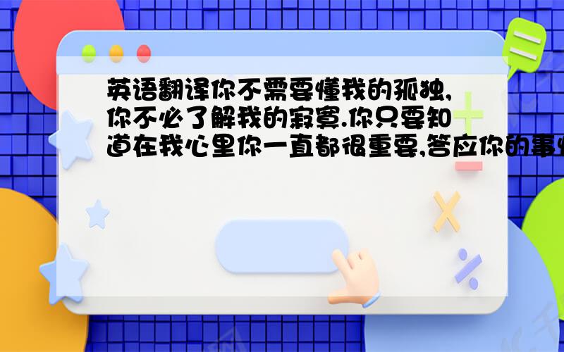 英语翻译你不需要懂我的孤独,你不必了解我的寂寞.你只要知道在我心里你一直都很重要,答应你的事情我不会忘记,我一定会做到.