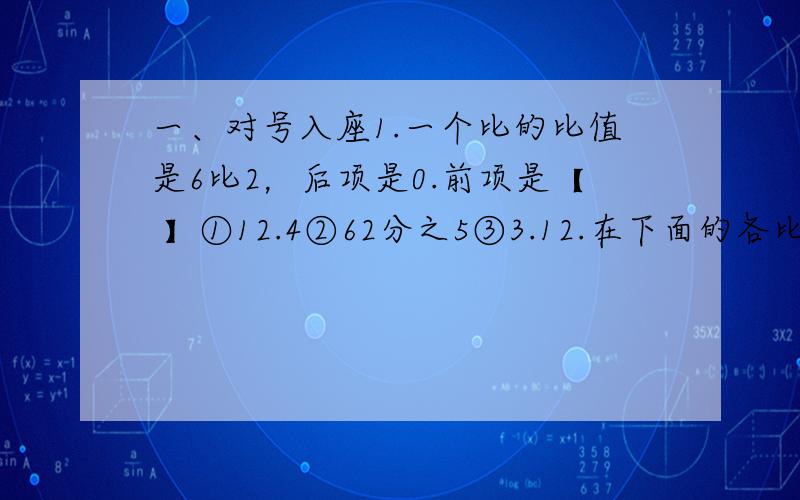 一、对号入座1.一个比的比值是6比2，后项是0.前项是【 】①12.4②62分之5③3.12.在下面的各比中，比值等于5