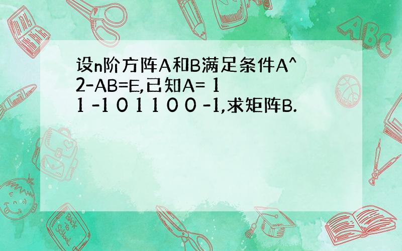 设n阶方阵A和B满足条件A^2-AB=E,已知A= 1 1 -1 0 1 1 0 0 -1,求矩阵B.