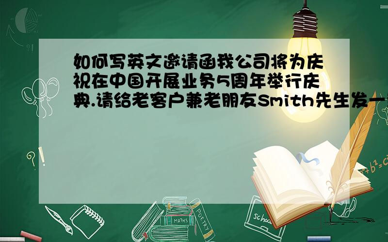 如何写英文邀请函我公司将为庆祝在中国开展业务5周年举行庆典.请给老客户兼老朋友Smith先生发一封邀请函,邀请他和他夫人