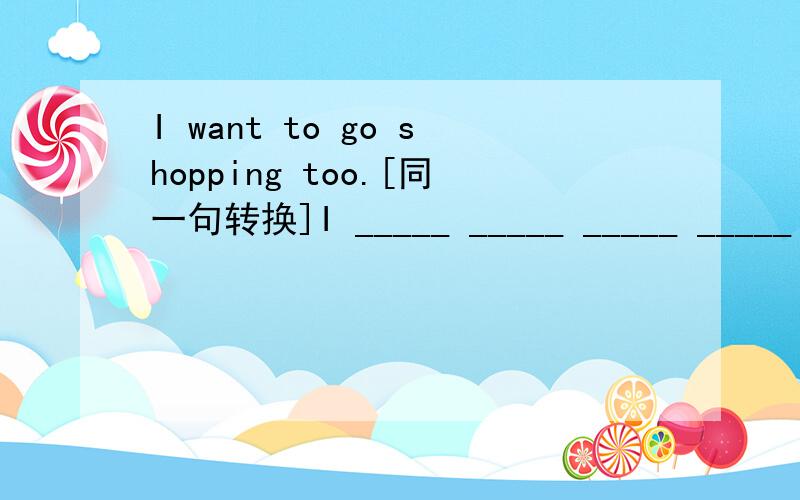 I want to go shopping too.[同一句转换]I _____ _____ _____ _____ g