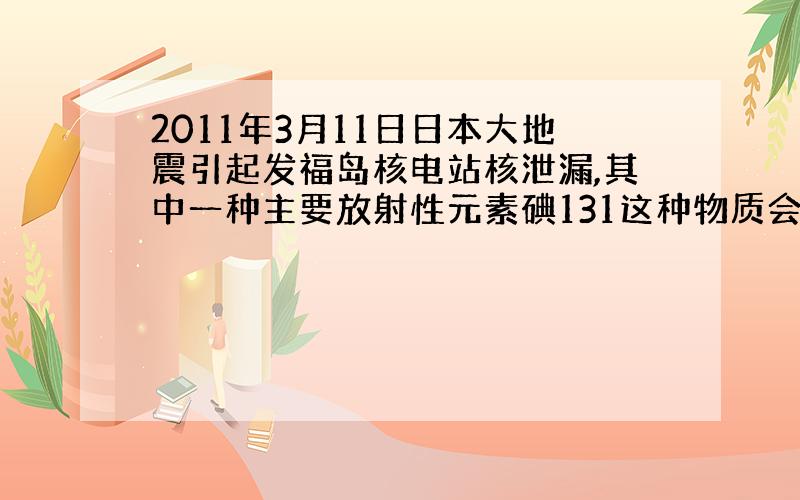 2011年3月11日日本大地震引起发福岛核电站核泄漏,其中一种主要放射性元素碘131这种物质会不断蜕变成其他物质,平均每