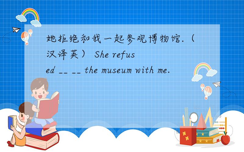 她拒绝和我一起参观博物馆.（汉译英） She refused __ __ the museum with me.