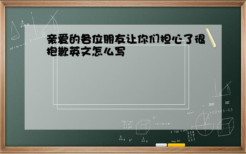 亲爱的各位朋友让你们担心了很抱歉英文怎么写