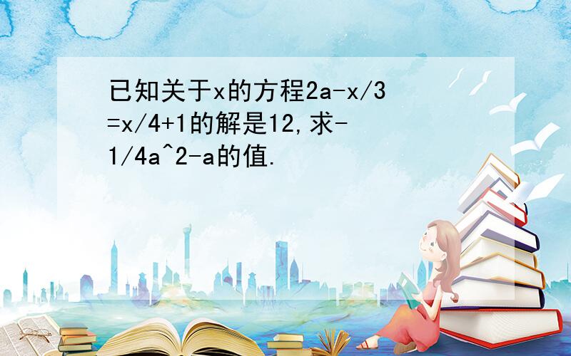 已知关于x的方程2a-x/3=x/4+1的解是12,求-1/4a^2-a的值.