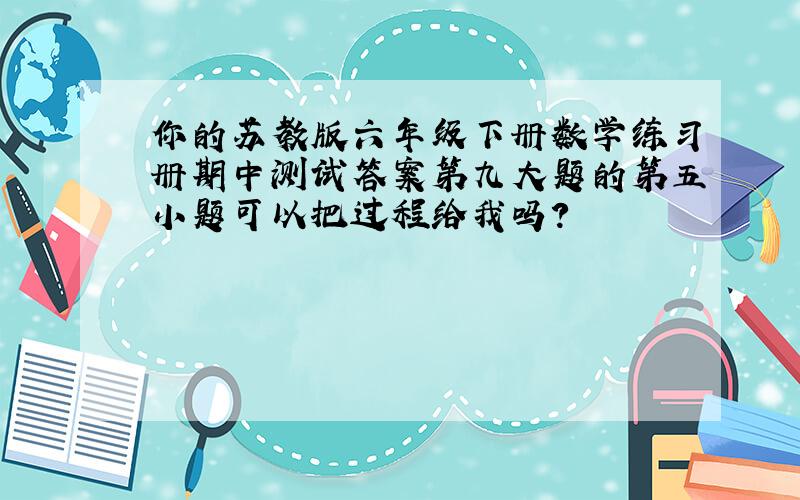 你的苏教版六年级下册数学练习册期中测试答案第九大题的第五小题可以把过程给我吗?