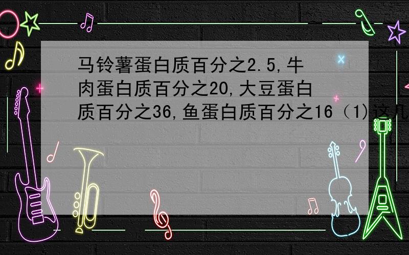 马铃薯蛋白质百分之2.5,牛肉蛋白质百分之20,大豆蛋白质百分之36,鱼蛋白质百分之16（1)这几种食物中,蛋白质含量最