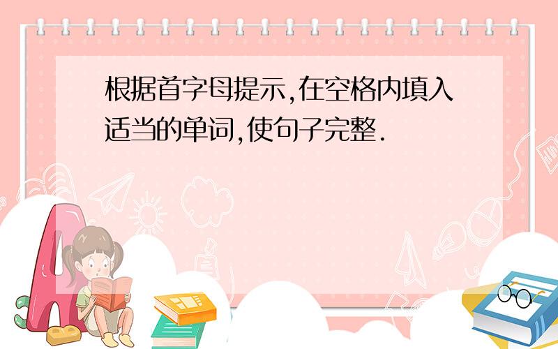 根据首字母提示,在空格内填入适当的单词,使句子完整.