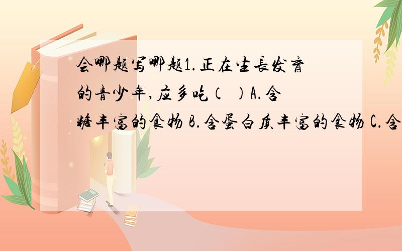 会哪题写哪题1.正在生长发育的青少年,应多吃（ ）A.含糖丰富的食物 B.含蛋白质丰富的食物 C.含钙、磷丰富的食物 D