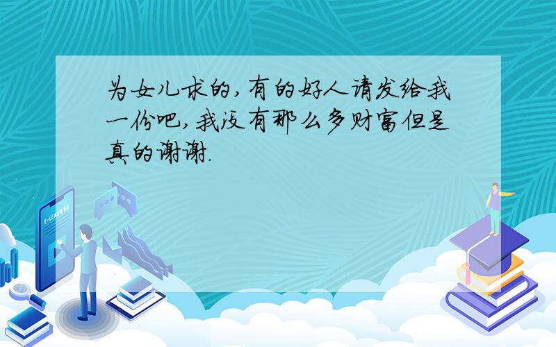 为女儿求的,有的好人请发给我一份吧,我没有那么多财富但是真的谢谢.