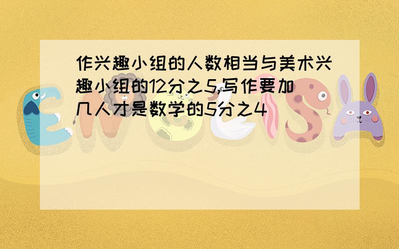 作兴趣小组的人数相当与美术兴趣小组的12分之5,写作要加几人才是数学的5分之4