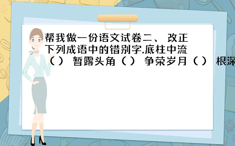 帮我做一份语文试卷二、 改正下列成语中的错别字.底柱中流（ ） 暂露头角（ ） 争荣岁月（ ） 根深帝固（ ） 虚忘学说