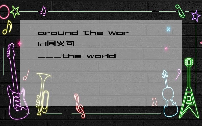 around the world同义句_____ ______the world