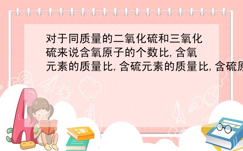 对于同质量的二氧化硫和三氧化硫来说含氧原子的个数比,含氧元素的质量比,含硫元素的质量比,含硫原子的个数比分别是多少?